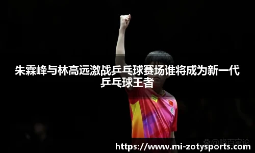 朱霖峰与林高远激战乒乓球赛场谁将成为新一代乒乓球王者